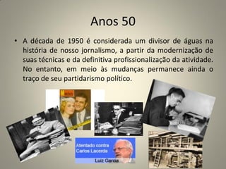 Anos 50
• A década de 1950 é considerada um divisor de águas na
história de nosso jornalismo, a partir da modernização de
suas técnicas e da definitiva profissionalização da atividade.
No entanto, em meio às mudanças permanece ainda o
traço de seu partidarismo político.
 