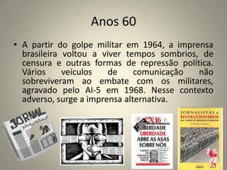 Anos 60
• A partir do golpe militar em 1964, a imprensa
brasileira voltou a viver tempos sombrios, de
censura e outras formas de repressão política.
Vários veículos de comunicação não
sobreviveram ao embate com os militares,
agravado pelo AI-5 em 1968. Nesse contexto
adverso, surge a imprensa alternativa.
 