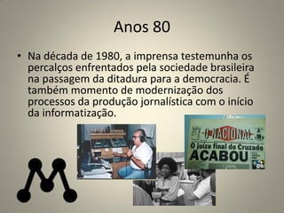 Anos 80
• Na década de 1980, a imprensa testemunha os
percalços enfrentados pela sociedade brasileira
na passagem da ditadura para a democracia. É
também momento de modernização dos
processos da produção jornalística com o início
da informatização.
 
