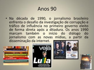 Anos 90
• Na década de 1990, o jornalismo brasileiro
enfrenta o desafio da investigação de corrupção e
tráfico de influência no primeiro governo eleito
de forma direta após a ditadura. Os anos 1990
marcam também o início do diálogo do
jornalismo com as novas mídias, a partir da
disseminação da internet.
 