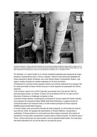 A primeira aparição: o ônibus espacial Enterprise faz sua primeira aparição acoplado ao aglomerado de apoio com os
foguetes e o tanque propelente ao sair do Vehicle Assembly Building (VAB) no Kennedy Space Center (KSC) em rota
para a plataforma de lançamento, cerca de 3,5 quilômetros de distância, em 1º de Maio de 1979.

Por definição, um “space shuttle” é um veículo reutilizável projetado para transporte de carga,
pessoas e equipamentos entre a Terra e o espaço. Talvez por isso tenha sido apelidado de
ônibus espacial no Brasil. Entretanto, seu nome oficial é Space Transportation System, cuja
sigla é o prefixo de todas as missões realizadas em 30 anos de história.
A Enterprise foi o primeiro ônibus espacial, embora nunca tenha realmente ido ao espaço. Ela
foi criada para testar as fases críticas do pouso e outros aspectos de preparação dos ônibus
espaciais.
Tudo começou mesmo com a STS1 Columbia, que decolou dia 12 de abril de 1981 do
Kennedy Space Center, na Flórida. O último voo foi da Atlantis STS135, em julho de 2011.
Discovery, Endeavour e Challenger completam a frota.
A primeira missão verificou o desempenho combinado do veículo orbital (OV-Orbiter Vehicle),
seus foguetes de combustível sólido (SRBs-Solid Rocket Boosters), o gigante tanque de
combustível externo (ET-External Tank) e os três motores principais do ônibus espacial
(SSMEs-Space Shuttle Main Engines).
O veículo orbital, mais comumente chamado de ônibus espacial, é a única parte do conjunto
que entra em órbita. Os foguetes são descartados no Oceano Atlântico, recuperados e
reutilizados. O tanque externo é a única parte que não é usada novamente, pois reentra na
atmosfera 9 minutos após o lançamento e queima sobre o Oceano Pacífico. Ao retornar para a
Terra, o ônibus não pousa com para-quedas, como as cápsulas Apollo faziam. Ao invés disso,
ele retorna planando com um par de asas em uma pista de pouso.

 