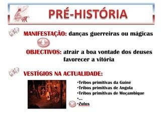            PRÉ-HISTÓRIA MANIFESTAÇÃO: danças guerreiras ou mágicas  OBJECTIVOS: atrair a boa vontade dos deuses                     favorecer a vitória VESTÍGIOS NA ACTUALIDADE:Tribos primitivas da Guiné