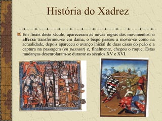 Em finais deste século, apareceram as novas regras dos movimentos: o
alferza transformou-se em dama, o bispo passou a mover-se como na
actualidade, depois apareceu o avanço inicial de duas casas do peão e a
captura na passagem (en passant) e, finalmente, chegou o roque. Estas
mudanças desenrolaram-se durante os séculos XV e XVI.
História do Xadrez
 