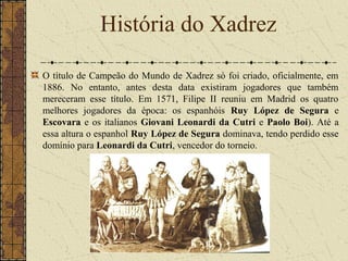 O título de Campeão do Mundo de Xadrez só foi criado, oficialmente, em
1886. No entanto, antes desta data existiram jogadores que também
mereceram esse título. Em 1571, Filipe II reuniu em Madrid os quatro
melhores jogadores da época: os espanhóis Ruy López de Segura e
Escovara e os italianos Giovani Leonardi da Cutri e Paolo Boi). Até a
essa altura o espanhol Ruy López de Segura dominava, tendo perdido esse
domínio para Leonardi da Cutri, vencedor do torneio.
História do Xadrez
 