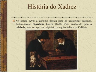 No século XVII o domínio passou para os xadrezistas italianos,
destacando-se Gioachino Greco (1600-1634), conhecido pelo o
calabrês, uma vez que era originário da região italiana da Calábria.
História do Xadrez
 