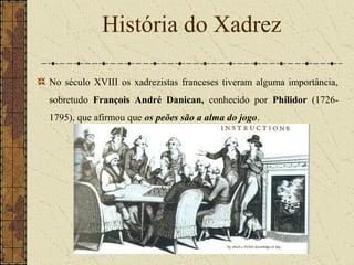 No século XVIII os xadrezistas franceses tiveram alguma importância,
sobretudo François André Danican, conhecido por Philidor (1726-
1795), que afirmou que os peões são a alma do jogo.
História do Xadrez
 