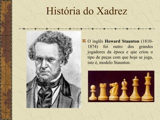 O inglês Howard Staunton (1810-
1874) foi outro dos grandes
jogadores da época e que criou o
tipo de peças com que hoje se joga,
isto é, modelo Staunton.
História do Xadrez
 