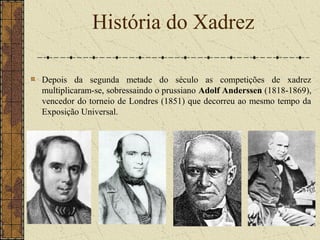 Depois da segunda metade do século as competições de xadrez
multiplicaram-se, sobressaindo o prussiano Adolf Anderssen (1818-1869),
vencedor do torneio de Londres (1851) que decorreu ao mesmo tempo da
Exposição Universal.
História do Xadrez
 