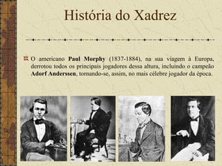 O americano Paul Morphy (1837-1884), na sua viagem à Europa,
derrotou todos os principais jogadores dessa altura, incluindo o campeão
Adorf Anderssen, tornando-se, assim, no mais célebre jogador da época.
História do Xadrez
 
