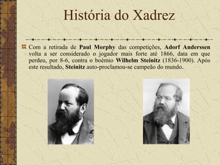 Com a retirada de Paul Morphy das competições, Adorf Anderssen
volta a ser considerado o jogador mais forte até 1866, data em que
perdeu, por 8-6, contra o boémio Wilhelm Steinitz (1836-1900). Após
este resultado, Steinitz auto-proclamou-se campeão do mundo.
História do Xadrez
 