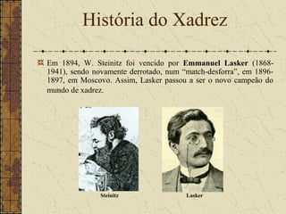 Em 1894, W. Steinitz foi vencido por Emmanuel Lasker (1868-
1941), sendo novamente derrotado, num “match-desforra”, em 1896-
1897, em Moscovo. Assim, Lasker passou a ser o novo campeão do
mundo de xadrez.
História do Xadrez
Steinitz Lasker
 