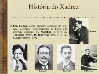 Em. Lasker, como primeiro campeão do séc.
XX, defendeu vitoriosamente o título em
diversas ocasiões: F. Marshall, (1907), S.
Tarrasch (1908), D. Janowski (1909 e 1910),
C. Schlechter (1910).
História do Xadrez
Lasker
Marshall Tarrasch Janowski Schlechter
 