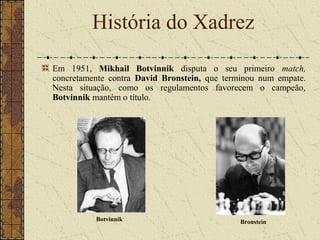 Em 1951, Mikhail Botvinnik disputa o seu primeiro match,
concretamente contra David Bronstein, que terminou num empate.
Nesta situação, como os regulamentos favorecem o campeão,
Botvinnik mantém o título.
História do Xadrez
Botvinnik Bronstein
 