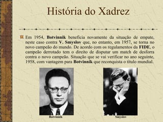 Em 1954, Botvinnik beneficia novamente da situação de empate,
neste caso contra V. Smyslov que, no entanto, em 1957, se torna no
novo campeão do mundo. De acordo com os regulamentos da FIDE, o
campeão derrotado tem o direito de disputar um match de desforra
contra o novo campeão. Situação que se vai verificar no ano seguinte,
1958, com vantagem para Botvinnik que reconquista o título mundial.
História do Xadrez
Botvinnik Smyslov
 