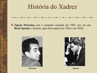 Tigran Petrosian será o campeão mundial até 1969, ano em que
Boris Spassky o derrota, após dois match (em 1966 e em 1969).
História do Xadrez
Petrosian Spassky
 