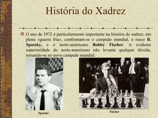 O ano de 1972 é particularmente importante na história do xadrez: em
plena «guerra fria», confrontam-se o campeão mundial, o russo B.
Spassky, e o norte-americano Bobby Fischer. A evidente
superioridade do norte-americano não levanta qualquer dúvida,
tornando-se no novo campeão mundial.
História do Xadrez
Spassky Fischer
 