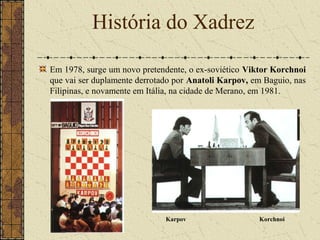 Em 1978, surge um novo pretendente, o ex-soviético Viktor Korchnoi
que vai ser duplamente derrotado por Anatoli Karpov, em Baguio, nas
Filipinas, e novamente em Itália, na cidade de Merano, em 1981.
História do Xadrez
Karpov Korchnoi
 