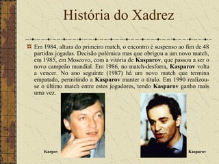 Em 1984, altura do primeiro match, o encontro é suspenso ao fim de 48
partidas jogadas. Decisão polémica mas que obrigou a um novo match,
em 1985, em Moscovo, com a vitória de Kasparov, que passou a ser o
novo campeão mundial. Em 1986, no match-desforra, Kasparov volta
a vencer. No ano seguinte (1987) há um novo match que termina
empatado, permitindo a Kasparov manter o título. Em 1990 realizou-
se o último match entre estes jogadores, tendo Kasparov ganho mais
uma vez.
História do Xadrez
Karpov Kasparov
 