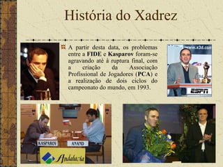 A partir desta data, os problemas
entre a FIDE e Kasparov foram-se
agravando até à ruptura final, com
a criação da Associação
Profissional de Jogadores (PCA) e
a realização de dois ciclos do
campeonato do mundo, em 1993.
História do Xadrez
 