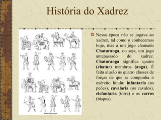 Nessa época não se jogava ao
xadrez, tal como o conhecemos
hoje, mas a um jogo chamado
Chaturanga, ou seja, um jogo
antepassado do xadrez.
Chaturanga significa quatro
(chatur) membros (anga). É
feita alusão às quatro classes de
forças de que se compunha o
exército hindu: infantaria (os
peões), cavalaria (os cavalos),
elefantaria (torre) e os carros
(bispos).
História do Xadrez
 