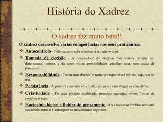 O xadrez faz muito bem!!
O xadrez desenvolve várias competências nos seus praticantes:O xadrez desenvolve várias competências nos seus praticantes:
 Autocontrolo - Pela concentração necessária durante o jogo.
 Tomada de decisão - A necessidade de efectuar movimentos durante um
determinado tempo, e de entre várias possibilidades escolher uma, sem ajuda de
parceiros.
 Responsabilidade - Tomar uma decisão e torna-se responsável por ela, seja boa ou
má.
 Persistência - A procura constante dos melhores lances para atingir os objectivos.
 Criatividade - De uma posição conhecida, procurar encontrar novas formas de
concluir o jogo.
 Raciocínio lógico e fluidez de pensamento - Os vários movimentos têm uma
sequência entre si e antecipam os movimentos seguintes.
História do Xadrez
 