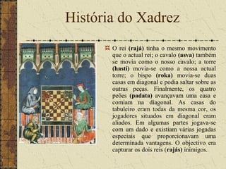 O rei (rajá) tinha o mesmo movimento
que o actual rei; o cavalo (asva) também
se movia como o nosso cavalo; a torre
(hastí) movia-se como a nossa actual
torre; o bispo (roka) movia-se duas
casas em diagonal e podia saltar sobre as
outras peças. Finalmente, os quatro
peões (padata) avançavam uma casa e
comiam na diagonal. As casas do
tabuleiro eram todas da mesma cor, os
jogadores situados em diagonal eram
aliados. Em algumas partes jogava-se
com um dado e existiam várias jogadas
especiais que proporcionavam uma
determinada vantagens. O objectivo era
capturar os dois reis (rajás) inimigos.
História do Xadrez
 