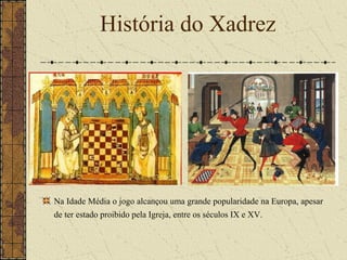 Na Idade Média o jogo alcançou uma grande popularidade na Europa, apesar
de ter estado proibido pela Igreja, entre os séculos IX e XV.
História do Xadrez
 