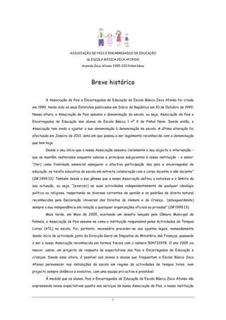 ASSOCIAÇÃO DE PAIS E ENCARREGADOS DE EDUCAÇÃO
da ESCOLA BÁSICA ZECA AFONSO
Avenida Zeca Afonso 2955-220 Pinhal Novo

Breve histórico
A Associação de Pais e Encarregados de Educação da Escola Básica Zeca Afonso foi criada
em 1999, tendo sido os seus Estatutos publicados em Diário da República em 10 de Outubro de 1999.
Nessa altura, a Associação de Pais assumia a denominação da escola, ou seja, Associação de Pais e
Encarregados de Educação dos alunos da Escola Básica 1 nº 4 de Pinhal Novo. Desde então, a
Associação tem vindo a ajustar a sua denominação à denominação da escola. A última alteração foi
efectuada em Janeiro de 2011, data em que passou a ser legalmente reconhecida com a denominação
que tem hoje.
Desde o seu início que a nossa Associação assumiu claramente o seu objecto e intervenção –
que se mantêm inalterados enquanto valores e princípios subjacentes à nossa instituição – a saber:
“[ter] como finalidade essencial assegurar a efectiva participação dos pais e encarregados de
educação, na tarefa educativa da escola em estreita colaboração com o corpo docente e não docente”
(DR 1999:13). Também desde a sua gênese que a nossa Associação definiu a natureza e o âmbito da
sua actuação, ou seja, “[exercer] as suas actividades independentemente de qualquer ideologia
política ou religiosa, respeitando as diversas correntes de opinião e os padrões de direito natural
reconhecidos pela Declaração Universal dos Direitos do Homem e da Criança… [salvaguardando]
sempre a sua independência em relação a quaisquer organizações oficiais ou privadas” (DR 1999:13).
Mais tarde, em Maio de 2005, aceitando um desafio lançado pela Câmara Municipal de
Palmela, a Associação de Pais assume-se como a instituição responsável pelas Actividades de Tempos
Livres (ATL) na escola. Foi, portanto, necessário proceder-se aos ajustes legais, nomeadamente
dando início de actividade junto da Direcção Geral de Impostos do Ministério das Finanças, passando
a ser a nossa Associação reconhecida em termos fiscais com o número 504733478. O ano 2005 viu
nascer, assim, um projecto de resposta às expectativas dos Pais e Encarregados de Educação e
crianças. Desde essa altura, é possível aos alunos e alunas que frequentam a Escola Básica Zeca
Afonso permanecer nas instalações da escola em regime de actividades de tempos livres, num
projecto sempre dinâmico e evolutivo, com uma equipa pro-activa e prestável.
À medida que os alunos, Pais e Encarregados de Educação da Escola Básica Zeca Afonso vão
expressando novas expectativas quanto aos serviços da nossa Associação de Pais, a nossa instituição

1

 