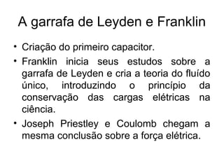 A garrafa de Leyden e Franklin
• Criação do primeiro capacitor.
• Franklin inicia seus estudos sobre a
garrafa de Leyden e cria a teoria do fluído
único, introduzindo o princípio da
conservação das cargas elétricas na
ciência.
• Joseph Priestley e Coulomb chegam a
mesma conclusão sobre a força elétrica.
 