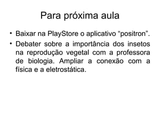 Para próxima aula
• Baixar na PlayStore o aplicativo “positron”.
• Debater sobre a importância dos insetos
na reprodução vegetal com a professora
de biologia. Ampliar a conexão com a
física e a eletrostática.
 