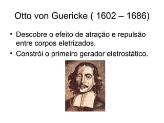 Otto von Guericke ( 1602 – 1686)
• Descobre o efeito de atração e repulsão
entre corpos eletrizados.
• Constrói o primeiro gerador eletrostático.
 