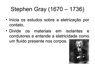 Stephen Gray (1670 – 1736)
• Inicia os estudos sobre a eletrização por
contato.
• Divide os materiais em isolantes e
condutores e entende a eletricidade como
um fluído presente nos corpos.
 