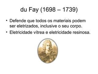 du Fay (1698 – 1739)
• Defende que todos os materiais podem
ser eletrizados, inclusive o seu corpo.
• Eletricidade vítrea e eletricidade resinosa.
 