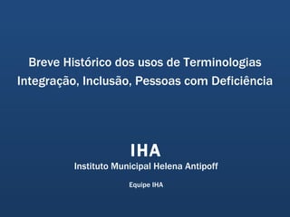 Breve Histórico dos usos de Terminologias Integração, Inclusão, Pessoas com Deficiência IHA Instituto Municipal Helena Antipoff Equipe IHA 