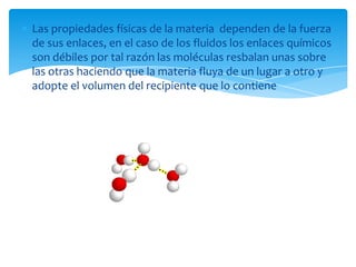Las propiedades físicas de la materia dependen de la fuerza
de sus enlaces, en el caso de los fluidos los enlaces químicos
son débiles por tal razón las moléculas resbalan unas sobre
las otras haciendo que la materia fluya de un lugar a otro y
adopte el volumen del recipiente que lo contiene