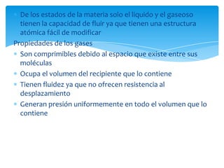 De los estados de la materia solo el liquido y el gaseoso
tienen la capacidad de fluir ya que tienen una estructura
atómica fácil de modificar
Propiedades de los gases
Son comprimibles debido al espacio que existe entre sus
moléculas
Ocupa el volumen del recipiente que lo contiene
Tienen fluidez ya que no ofrecen resistencia al
desplazamiento
Generan presión uniformemente en todo el volumen que lo
contiene