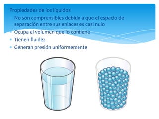 Propiedades de los líquidos
No son comprensibles debido a que el espacio de
separación entre sus enlaces es casi nulo
Ocupa el volumen que lo contiene
Tienen fluidez
Generan presión uniformemente