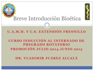 U.A.M.H. Y C.S. EXTENSIÓN FRESNILLO
CURSO INDUCCIÓN AL INTERNADO DE
PREGRADO ROTATORIO
PROMOCIÓN JULIO 2014 JUNIO 2015
DR. VLADIMIR JUÁREZ ALCALÁ
Breve Introducción Bioética
 
