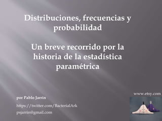 Distribuciones, frecuencias y
probabilidad
Un breve recorrido por la
historia de la estadística
paramétrica
por Pablo Jarrín
www.etsy.com
https://twitter.com/BacterialArk
psjarrin@gmail.com
 