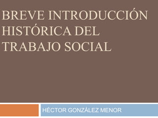 BREVE INTRODUCCIÓN HISTÓRICA DEL TRABAJO SOCIAL HÉCTOR GONZÁLEZ MENOR 