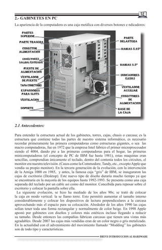 12
2.- GABINETES EN PC
La apariencia de la computadora es una caja metálica con diversos botones e ndicadores:




2.1 Antecedentes:

Para entender la estructura actual de los gabinetes, torres, cajas, chasis o carcasa; es la
estructura que contiene todas las partes de nuestro sistema informático, es necesario
recordar primeramente las primera computadoras como estructuras gigantes, o sea las
macro computadoras, fue en 1972 que la empresa Intel fabrico el primer microprocesador
siendo el 4004, dando pie a las primeras computadoras para el hogar, las primeras
minicomputadoras (el concepto de PC de IBM fue hasta 1981), estas maquinas eran
sencillas, comprendían únicamente el teclado, dentro del contenía todos los circuitos, el
monitor era nuestra televisión. (Casos como la Commodore, Tandy, etc., excepto Apple que
vendía su propio monitor). En la tercera generación de la evolución, con la intervención
de la Amiga 1000 en 1985, y antes, la famosa caja “gris” de IBM, se inauguraron las
cajas de escritorio (Desktop). Este nuevo tipo de diseño duraría mucho tiempo ya que
se encontraría en la mayoría de los equipos hasta 1992-1993. Se presenta como una caja
separada del teclado por un cable así como del monitor. Concebida para reposar sobre el
escritorio y colocar la pantalla sobre ella.
  La siguiente evolución, se hizo ha mediado de los años 90s; se trató de colocar
la caja en modo vertical: la se llamo torre. Esto permitió aumentar el tamaño interno
considerablemente y colocar los dispositivos de lectura perpendiculares a la carcasa
aprovechando más el espacio para su colocación. Alrededor de los años 1990 las cajas
solían tener toda una forma rectangular y normalmente de color beige. En 1998 Apple
apostó por gabinetes con diseños y colores más estéticos incluso llegando a reducir
su tamaño. Desde entonces las compañías fabrican carcasas que tienen una vistas más
agradables. Desde 2007 las cajas más vendidas eran de un color negro o gris metalizado.
En la actualidad con el advenimiento del movimiento llamado “Modding” los gabinetes
son de todo tipo y características.
                                                           BREVE INTRODUCCION AL HARDWARE
 