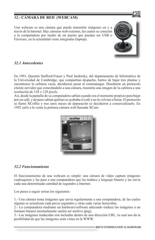 136
32.- CÁMARA DE RED (WEBCAM)

Una webcam es una cámara que puede transmitir imágenes en y a
través de la Internet. Hay cámaras web externas, las cuales se conectan
a la computadora por medio de un puerto que pueden ser USB o
Fireware, en la actualidad viene integradas (laptop).




32.1 Antecedentes


En 1991, Quentin Stafford-Fraser y Paul Jardetzky, del departamento de Informática de
la Universidad de Cambridge, que compartían despacho, hartos de bajar tres plantas y
encontrarse la cafetera vacía, decidieron pasar al contraataque. Diseñaron un protocolo
cliente-servidor que conectándolo a una cámara, trasmitía una imagen de la cafetera a una
resolución de 128 x 128 pixels.
Así, desde la pantalla de su computadora sabían cuando era el momento propicio para bajar
por un café, y de paso sabían quiénes se acababa el café y no la volvían a llenar. El protocolo
se llamó XCoffee y tras unos meses de depuración se decidieron a comercializarlo. En
1992 salió a la venta la primera cámara web llamada XCam.




32.2 Funcionamiento

El funcionamiento de una webcam es simple: una cámara de vídeo captura imágenes
cualesquiera y las pasa a una computadora que las traduce a lenguaje binario y las envía
cada una determinada cantidad de segundos a Internet.

Los pasos a seguir serían los siguientes:

1.- Una cámara toma imágenes que envía regularmente a una computadora, de las cuales
algunas se actualizan cada pocos segundos y otras cada varias horas/días.
2.- La computadora mediante un hardware/software adecuado traduce las imágenes a un
formato binario (normalmente suelen ser archivo jpeg).
3.- Las imágenes traducidas son incluidas dentro de una dirección URL, la cual nos da la
posibilidad de que las imágenes sean vistas en la WWW.

                                                             BREVE INTRODUCCION AL HARDWARE
 