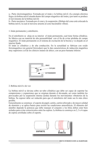 148

a.- Parte electromagnética: Formada por el imán y la bobina móvil. (La energía eléctrica
llega a la bobina móvil situada dentro del campo magnético del imán y por tanto se produce
el movimiento de la bobina móvil)
b.- Parte mecánica: Formada por el cono y la suspensión. (Debajo del cono está colocada la
bobina móvil, la cual al moverse arrastra al cono haciéndolo vibrar).


1.	Imán permanente y entrehierro.

En el entrehierro se aloja en su interior el imán permanente, cual tiene forma cilíndrica.
Se fabrica con un material de alta permeabilidad con el fin de evitar pérdidas de campo
magnético. El imán permanente es el sistema de excitación de la bocina y va alojado en el
interior fijada.
El imán es cilíndrico y de alta conducción. En la actualidad se fabrican con oxido
ferromagnético (en general ferroxdure) que le dan características de inducción magnética
muy superiores a al de los clásicos imanes de alnico, con un peso bastante inferior.




2.	Bobina móvil o de voz

La bobina móvil se devana sobre un tubo cilíndrico que debe ser capaz de soportar las
compresiones y expansiones que se originan durante el devanado, así como también los
provocados por la suspensión interna (araña) durante los movimientos vibratorios de la
bobina. Su espesor debe ser reducido para que el entrehierro del imán sea lo más chico
posible.
Generalmente se construye el soporte de papel, cartón, cartón reforzado y de mayor calidad
de aluminio y se aplica barniz para resistir las condiciones atmosféricas. El diámetro del
alambre depende la potencia que debe manejar el conjunto y los hilos deben estar bien
aislados para evitar cortocircuitos entre las espiras. La bobina se construye en 2, 3 o 4 capas
de espiras arrolladas sobre el soporte.




                                                            BREVE INTRODUCCION AL HARDWARE
 