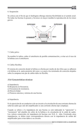 150
6. Suspensión

Se coloca con el fin de que el diafragma obtenga máxima flexibilidad en el sentido axial.
No todas las bocinas la poseen y favorece en mayor medida la reproducción de los tonos
graves.

                           Cubre polvo




7. Cubre polvo

Su nombre lo indica, cubre el entrehierro de posible contaminación y evitar así el roce de
la bobina con el entrehierro.


8. Cables flexibles

El sistema de conexión desde la bobina se efectúa por medio de dos hilos que se adhieren
a la bobina en la parte posterior del cono y se unen a los terminales de conexión alojados
sobre la campana este par de cables debe ser flexible.


33.6 Características técnicas

a) Impedancia.
b) Respuesta en frecuencia.
c) Frecuencia de resonancia.
d) Directivilidad.
e) Potencia máxima y mínima de una bocina.


a) Impedancia.

Es la oposición de un conductor o de un circuito a la circulación de una corriente alterna (la
señal de audio que sale del amplificador es una corriente alterna tipo compleja).

Cuando se refiere a la impedancia de una bocina se está indicando la “oposición” o
“resistencia” del alambre de cobre de la bobina a la circulación de la señal de audio.
Los valores comerciales de impedancia de bocinas son 16,8, 4, ohm. Existiendo otras
impedancias, se deben tener correspondencia directa con la impedancia de salida del
amplificador para evitar daños a su circuito.
                                                            BREVE INTRODUCCION AL HARDWARE
 