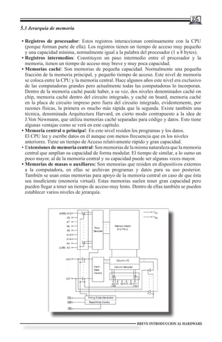 26
5.3 Jerarquía de memoria
        	
•	Registros de procesador: Estos registros interaccionan continuamente con la CPU
  (porque forman parte de ella). Los registros tienen un tiempo de acceso muy pequeño
  y una capacidad mínima, normalmente igual a la palabra del procesador (1 a 8 bytes).
•	Registros intermedios: Constituyen un paso intermedio entre el procesador y la
  memoria, tienen un tiempo de acceso muy breve y muy poca capacidad.
•	Memorias caché: Son memorias de pequeña capacidad. Normalmente una pequeña
  fracción de la memoria principal, y pequeño tiempo de acceso. Este nivel de memoria
  se coloca entre la CPU y la memoria central. Hace algunos años este nivel era exclusivo
  de las computadoras grandes pero actualmente todas las computadoras lo incorporan.
  Dentro de la memoria caché puede haber, a su vez, dos niveles denominados caché on
  chip, memoria caché dentro del circuito integrado, y caché on board, memoria caché
  en la placa de circuito impreso pero fuera del circuito integrado, evidentemente, por
  razones físicas, la primera es mucho más rápida que la segunda. Existe también una
  técnica, denominada Arquitectura Harvard, en cierto modo contrapuesto a la idea de
  J.Von Newmann, que utiliza memorias caché separadas para código y datos. Esto tiene
  algunas ventajas como se verá en este capítulo.
•	Memoria central o principal: En este nivel residen los programas y los datos.
  El CPU lee y escribe datos en él aunque con menos frecuencia que en los niveles
  anteriores. Tiene un tiempo de Acceso relativamente rápido y gran capacidad.
•	Extensiones de memoria central: Son memorias de la misma naturaleza que la memoria
  central que amplían su capacidad de forma modular. El tiempo de similar, a lo sumo un
  poco mayor, al de la memoria central y su capacidad puede ser algunas veces mayor.
•	Memorias de masas o auxiliares: Son memorias que residen en dispositivos externos
  a la computadora, en ellas se archivan programas y datos para su uso posterior.
  También se usan estas memorias para apoyo de la memoria central en caso de que ésta
  sea insuficiente (memoria virtual). Estas memorias suelen tener gran capacidad pero
  pueden llegar a tener un tiempo de acceso muy lento. Dentro de ellas también se pueden
  establecer varios niveles de jerarquía.




                                                         BREVE INTRODUCCION AL HARDWARE
 