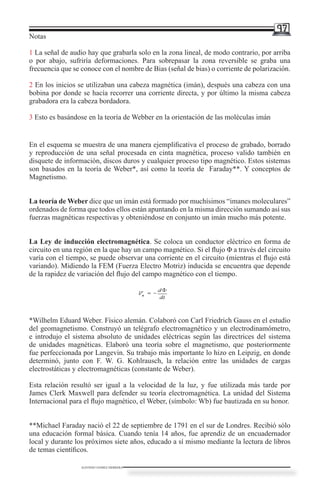 97
Notas

1 La señal de audio hay que grabarla solo en la zona lineal, de modo contrario, por arriba
o por abajo, sufriría deformaciones. Para sobrepasar la zona reversible se graba una
frecuencia que se conoce con el nombre de Bias (señal de bias) o corriente de polarización.

2 En los inicios se utilizaban una cabeza magnética (imán), después una cabeza con una
bobina por donde se hacía recorrer una corriente directa, y por último la misma cabeza
grabadora era la cabeza bordadora.

3 Esto es basándose en la teoría de Webber en la orientación de las moléculas imán


En el esquema se muestra de una manera ejemplificativa el proceso de grabado, borrado
y reproducción de una señal procesada en cinta magnética, proceso valido también en
disquete de información, discos duros y cualquier proceso tipo magnético. Estos sistemas
son basados en la teoría de Weber*, así como la teoría de Faraday**. Y conceptos de
Magnetismo.


La teoría de Weber dice que un imán está formado por muchísimos “imanes moleculares”
ordenados de forma que todos ellos están apuntando en la misma dirección sumando así sus
fuerzas magnéticas respectivas y obteniéndose en conjunto un imán mucho más potente.


La Ley de inducción electromagnética. Se coloca un conductor eléctrico en forma de
circuito en una región en la que hay un campo magnético. Si el flujo Φ a través del circuito
varía con el tiempo, se puede observar una corriente en el circuito (mientras el flujo está
variando). Midiendo la FEM (Fuerza Electro Motriz) inducida se encuentra que depende
de la rapidez de variación del flujo del campo magnético con el tiempo.




*Wilhelm Eduard Weber. Físico alemán. Colaboró con Carl Friedrich Gauss en el estudio
del geomagnetismo. Construyó un telégrafo electromagnético y un electrodinamómetro,
e introdujo el sistema absoluto de unidades eléctricas según las directrices del sistema
de unidades magnéticas. Elaboró una teoría sobre el magnetismo, que posteriormente
fue perfeccionada por Langevin. Su trabajo más importante lo hizo en Leipzig, en donde
determinó, junto con F. W. G. Kohlrausch, la relación entre las unidades de cargas
electrostáticas y electromagnéticas (constante de Weber).

Esta relación resultó ser igual a la velocidad de la luz, y fue utilizada más tarde por
James Clerk Maxwell para defender su teoría electromagnética. La unidad del Sistema
Internacional para el flujo magnético, el Weber, (símbolo: Wb) fue bautizada en su honor.


**Michael Faraday nació el 22 de septiembre de 1791 en el sur de Londres. Recibió sólo
una educación formal básica. Cuando tenía 14 años, fue aprendiz de un encuadernador
local y durante los próximos siete años, educado a sí mismo mediante la lectura de libros
de temas científicos.

                  ALFONSO GOMEZ HERRERA
 