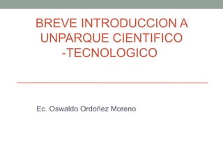 BREVE INTRODUCCION A
UNPARQUE CIENTIFICO
-TECNOLOGICO
Ec. Oswaldo Ordoñez Moreno
 