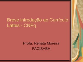 Breve introdução ao Currículo
Lattes - CNPq


       Profa. Renata Moreira
            FACISABH
 