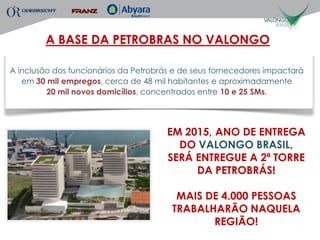 A BASE DA PETROBRAS NO VALONGO

A inclusão dos funcionários da Petrobrás e de seus fornecedores impactará
   em 30 mil empregos, cerca de 48 mil habitantes e aproximadamente
         20 mil novos domicílios, concentrados entre 10 e 25 SMs.




                                       EM 2015, ANO DE ENTREGA
                                         DO VALONGO BRASIL,
                                       SERÁ ENTREGUE A 2ª TORRE
                                            DA PETROBRÁS!

                                         MAIS DE 4.000 PESSOAS
                                        TRABALHARÃO NAQUELA
                                               REGIÃO!
 