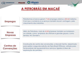 A PETROBRÁS EM MACAÉ


               Plataformas e barcos geram 7 mil empregos diretos e 20 mil indiretos.
 Empregos      Com isso o comércio e os serviços também levam vantagem, pelo
               crescimento das indústrias.




               Além da Petrobras, mais de 4 mil empresas também se instalaram
  Novas        na cidade, como empresas de offshore e grandes grupos, como
 Empresas      Sendas, Mc Donald’s.




               Construção do centro de convenções, o Macaé Centro, desenhado
 Centros de    para sediar a segunda edição da Feira Brasil Offshore, voltada para
Convenções     fornecedores de equipamentos e serviços, ligados à área de
               exploração de petróleo.
 